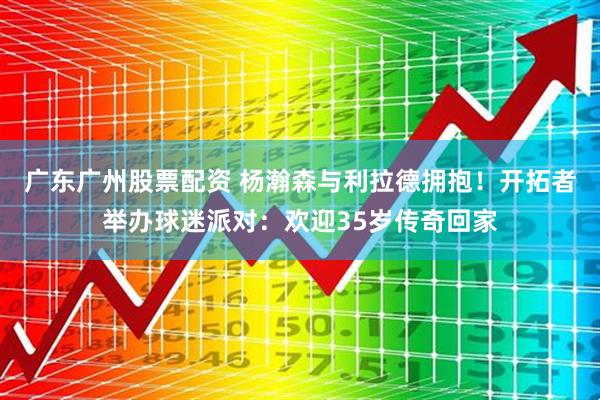 广东广州股票配资 杨瀚森与利拉德拥抱！开拓者举办球迷派对：欢迎35岁传奇回家