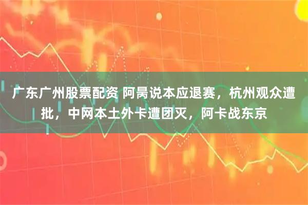 广东广州股票配资 阿昺说本应退赛，杭州观众遭批，中网本土外卡遭团灭，阿卡战东京