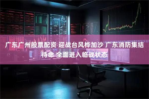 广东广州股票配资 迎战台风桦加沙 广东消防集结待命 全面进入临战状态