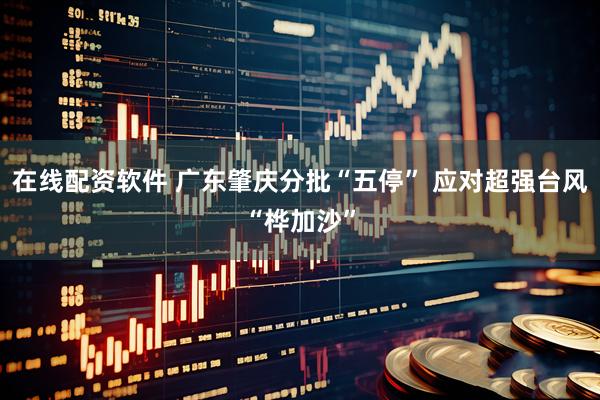 在线配资软件 广东肇庆分批“五停” 应对超强台风“桦加沙”