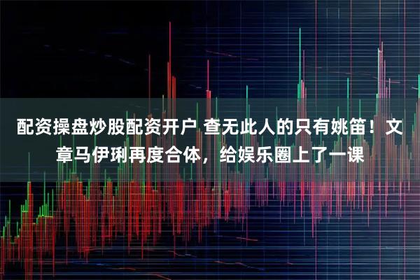 配资操盘炒股配资开户 查无此人的只有姚笛！文章马伊琍再度合体，给娱乐圈上了一课