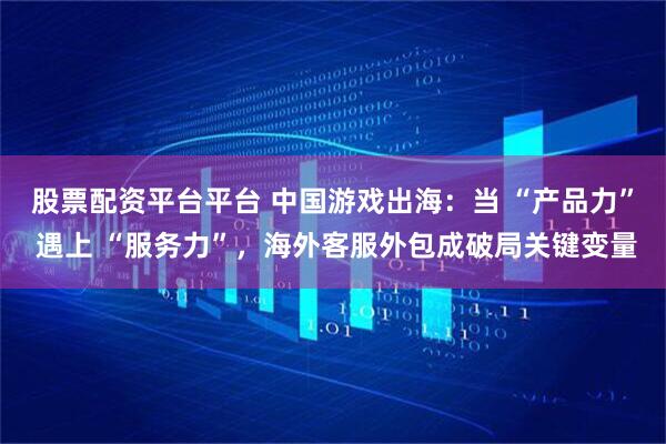 股票配资平台平台 中国游戏出海：当 “产品力” 遇上 “服务力”，海外客服外包成破局关键变量