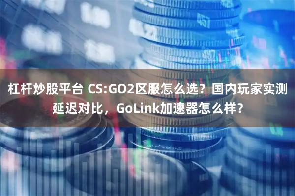 杠杆炒股平台 CS:GO2区服怎么选？国内玩家实测延迟对比，GoLink加速器怎么样？