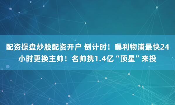 配资操盘炒股配资开户 倒计时！曝利物浦最快24小时更换主帅！名帅携1.4亿“顶星”来投