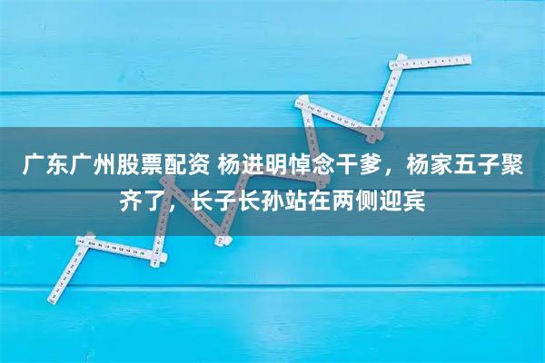 广东广州股票配资 杨进明悼念干爹，杨家五子聚齐了，长子长孙站在两侧迎宾