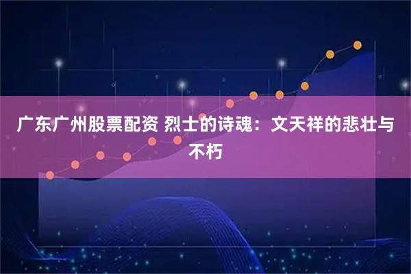 广东广州股票配资 烈士的诗魂：文天祥的悲壮与不朽