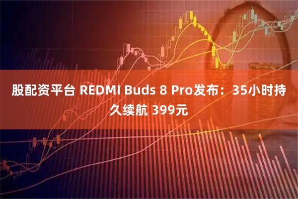 股配资平台 REDMI Buds 8 Pro发布：35小时持久续航 399元