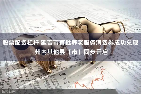 股票配资杠杆 延吉市首批养老服务消费券成功兑现 州内其他县（市）同步开启