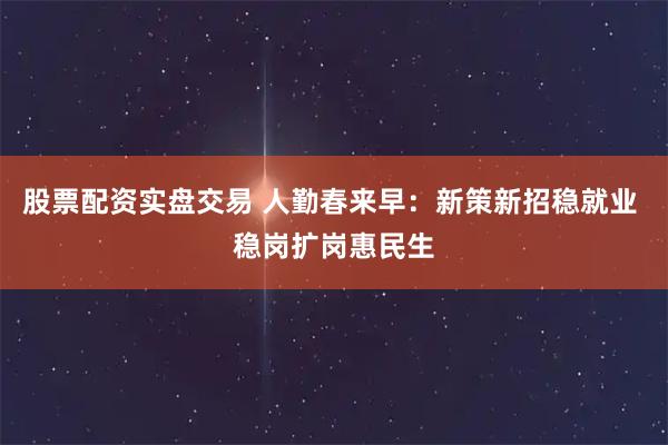 股票配资实盘交易 人勤春来早：新策新招稳就业 稳岗扩岗惠民生