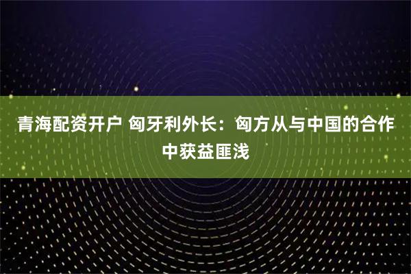 青海配资开户 匈牙利外长：匈方从与中国的合作中获益匪浅
