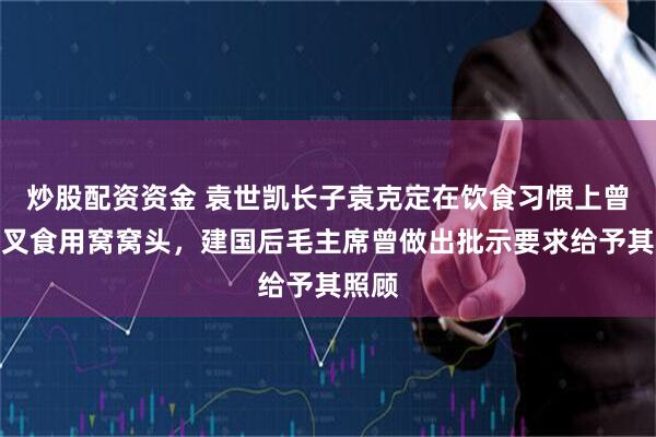 炒股配资资金 袁世凯长子袁克定在饮食习惯上曾以刀叉食用窝窝头，建国后毛主席曾做出批示要求给予其照顾