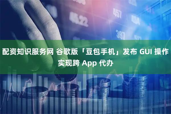 配资知识服务网 谷歌版「豆包手机」发布 GUI 操作实现跨 App 代办