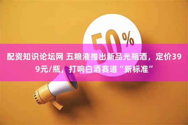 配资知识论坛网 五粮液推出新品光瓶酒，定价399元/瓶，打响白酒赛道“新标准”