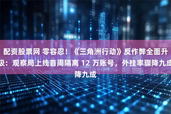 配资股票网 零容忍！《三角洲行动》反作弊全面升级：观察局上线首周隔离 12 万账号，外挂率骤降九成