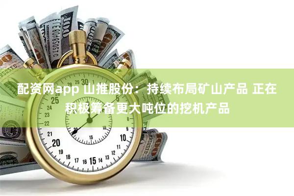 配资网app 山推股份：持续布局矿山产品 正在积极筹备更大吨位的挖机产品
